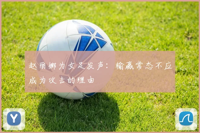 赵丽娜为女足发声：输赢常态不应成为攻击的理由