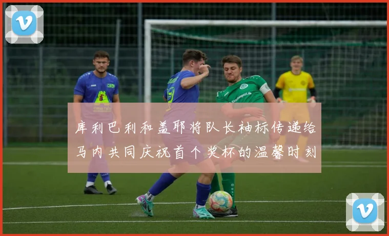 库利巴利和盖耶将队长袖标传递给马内共同庆祝首个奖杯的温馨时刻