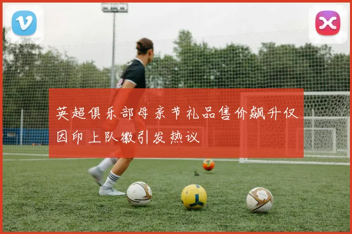 英超俱乐部母亲节礼品售价飙升仅因印上队徽引发热议