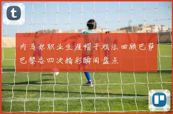 内马尔职业生涯帽子戏法回顾巴萨巴黎各四次精彩瞬间盘点
