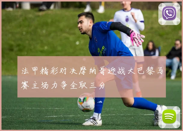 法甲精彩对决摩纳哥迎战大巴黎马赛主场力争全取三分