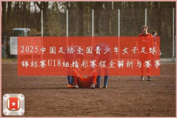 2025中国足协全国青少年女子足球锦标赛U18组精彩赛程全解析与赛事亮点展望
