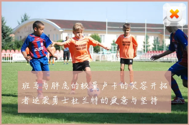 班马与胖虎的较量卢卡的笑容开拓者逆袭勇士杜兰特的疲惫与坚持