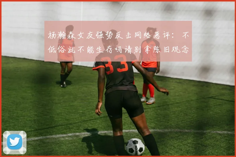 杨瀚森女友强势反击网络恶评：不低俗就不能生存吗请别拿陈旧观念来羞辱我们