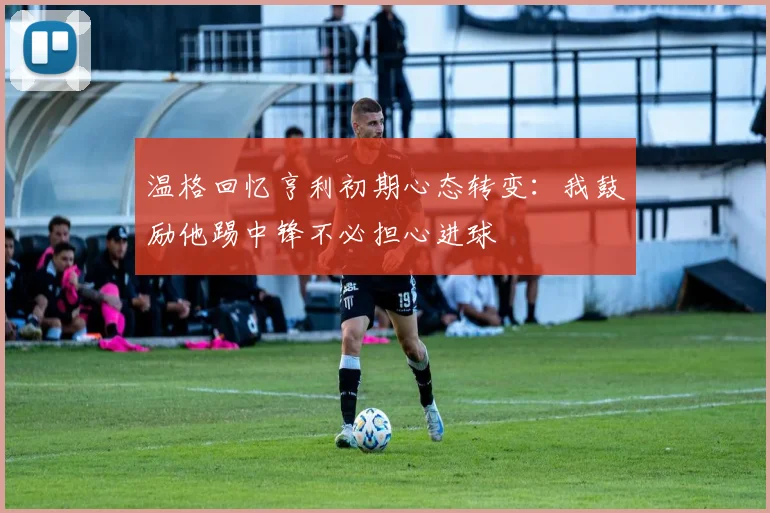 温格回忆亨利初期心态转变：我鼓励他踢中锋不必担心进球