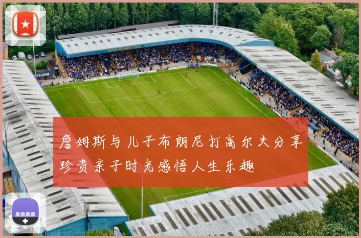 詹姆斯与儿子布朗尼打高尔夫分享珍贵亲子时光感悟人生乐趣