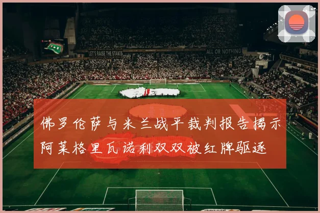佛罗伦萨与米兰战平裁判报告揭示阿莱格里瓦诺利双双被红牌驱逐