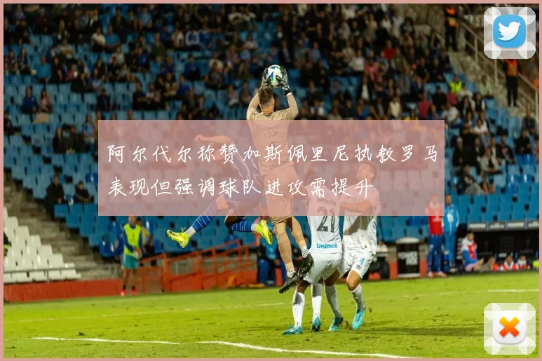 阿尔代尔称赞加斯佩里尼执教罗马表现但强调球队进攻需提升