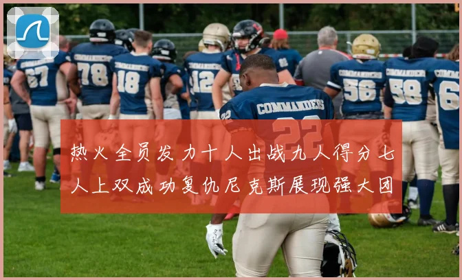 热火全员发力十人出战九人得分七人上双成功复仇尼克斯展现强大团队实力