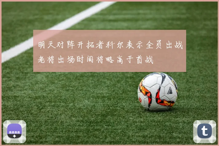 明天对阵开拓者科尔表示全员出战老将出场时间将略高于首战