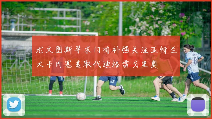 尤文图斯寻求门将补强关注亚特兰大卡内塞基取代迪格雷戈里奥