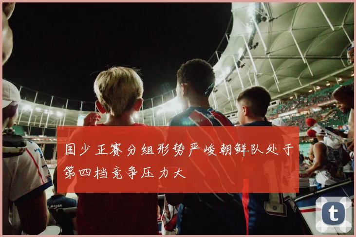 国少正赛分组形势严峻朝鲜队处于第四档竞争压力大