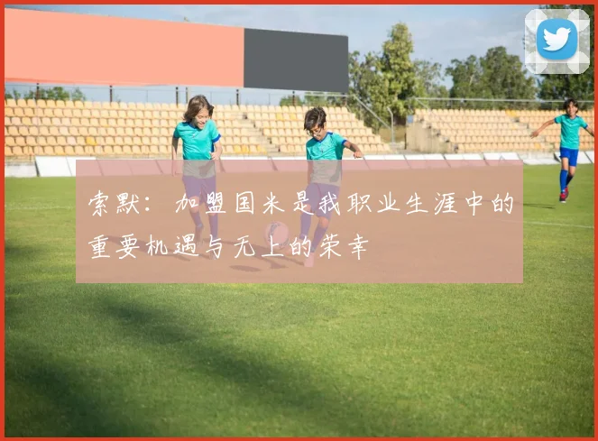 索默：加盟国米是我职业生涯中的重要机遇与无上的荣幸
