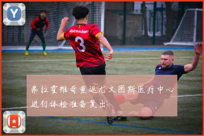 弗拉霍维奇重返尤文图斯医疗中心进行体检准备复出