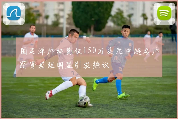 国足洋帅经费仅150万美元中超名帅薪资差距明显引发热议