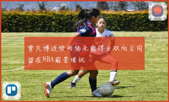 曾凡博连续两场未能得分双向合同留在NBA前景堪忧