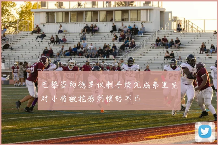 巴黎签约德罗仅剩手续完成弗里克对小将被挖感到愤怒不已
