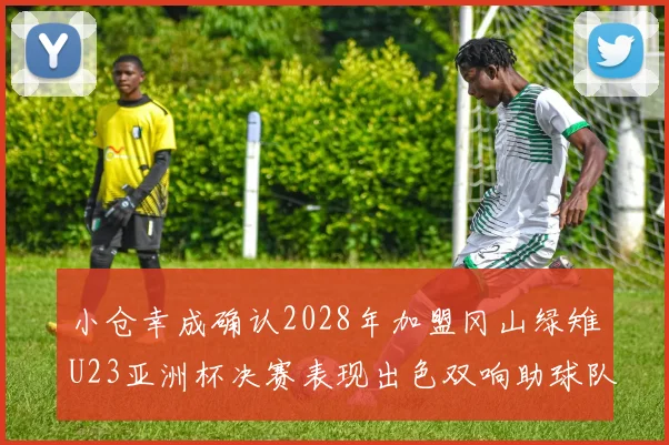 小仓幸成确认2028年加盟冈山绿雉U23亚洲杯决赛表现出色双响助球队夺冠