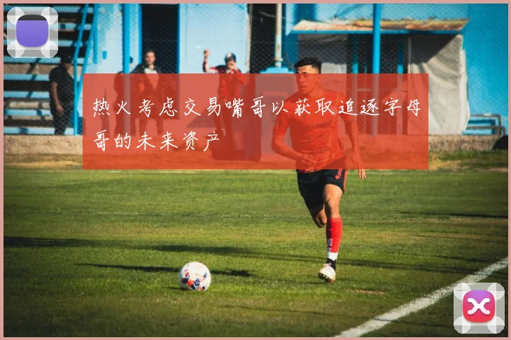 热火考虑交易嘴哥以获取追逐字母哥的未来资产