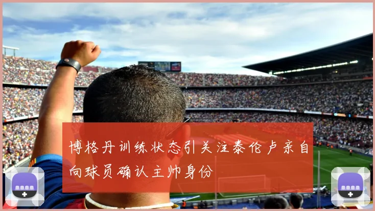 博格丹训练状态引关注泰伦卢亲自向球员确认主帅身份