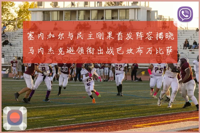 塞内加尔与民主刚果首发阵容揭晓马内杰克逊领衔出战巴坎布万比萨卡同场竞技