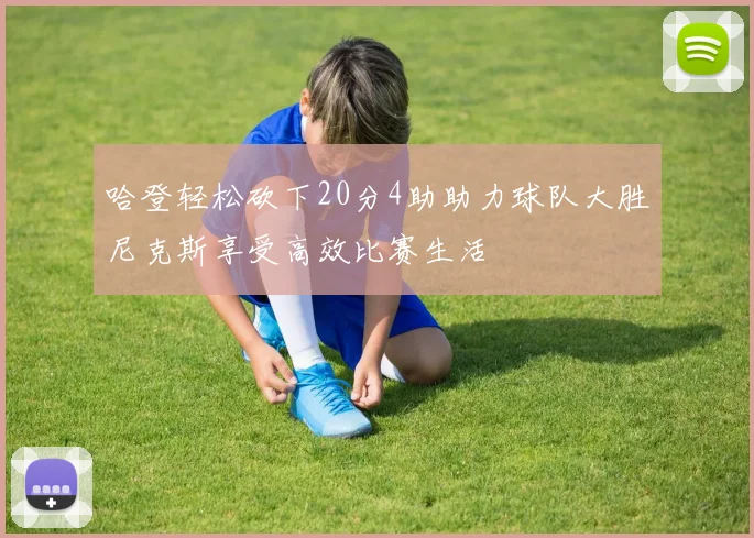 哈登轻松砍下20分4助助力球队大胜尼克斯享受高效比赛生活