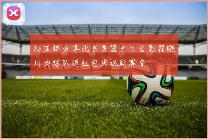 孙亚辉分享北京男篮开工合影翟晓川为球队送红包庆祝新赛季