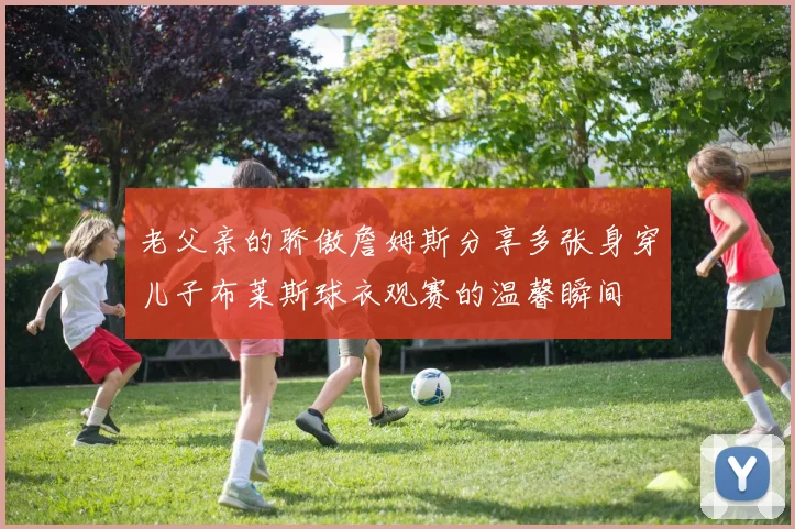 老父亲的骄傲詹姆斯分享多张身穿儿子布莱斯球衣观赛的温馨瞬间