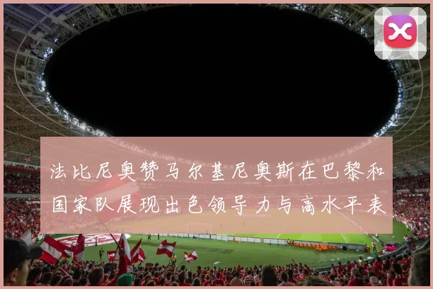 法比尼奥赞马尔基尼奥斯在巴黎和国家队展现出色领导力与高水平表现