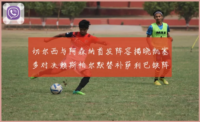 切尔西与阿森纳首发阵容揭晓凯塞多对决赖斯帕尔默替补萨利巴缺阵
