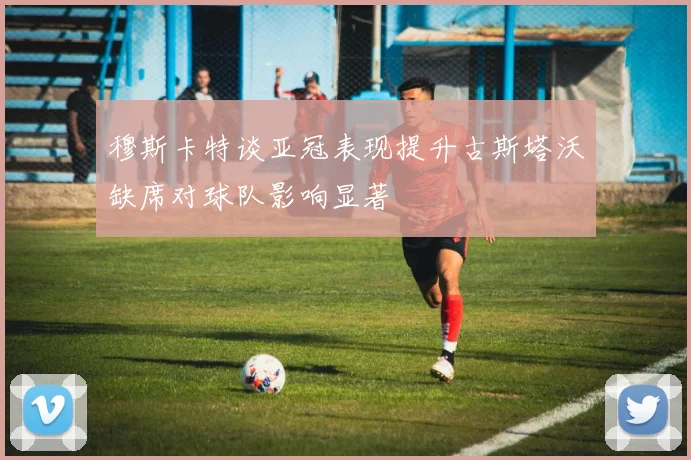 穆斯卡特谈亚冠表现提升古斯塔沃缺席对球队影响显著