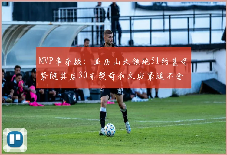 MVP争夺战：亚历山大领跑51约基奇紧随其后30东契奇和文班紧追不舍