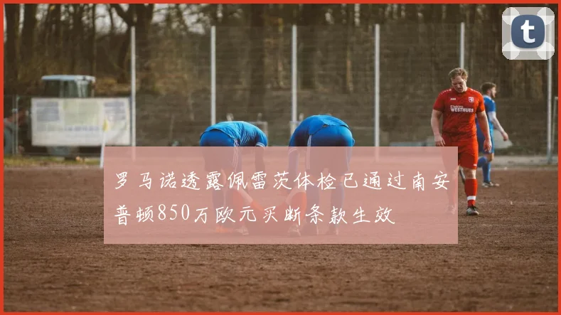 罗马诺透露佩雷茨体检已通过南安普顿850万欧元买断条款生效