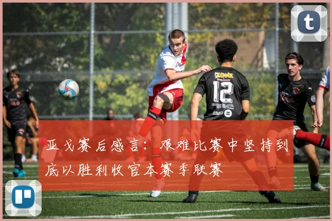 亚戈赛后感言：艰难比赛中坚持到底以胜利收官本赛季联赛