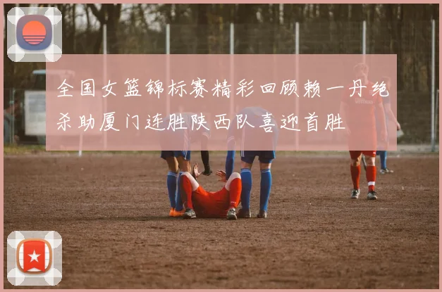全国女篮锦标赛精彩回顾赖一丹绝杀助厦门连胜陕西队喜迎首胜