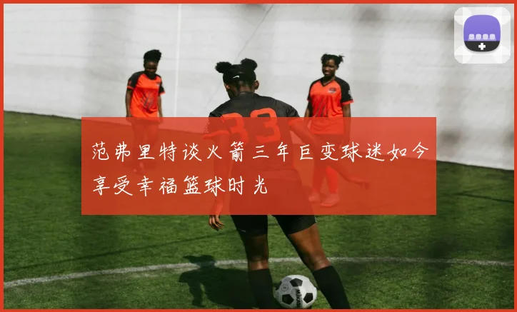 范弗里特谈火箭三年巨变球迷如今享受幸福篮球时光