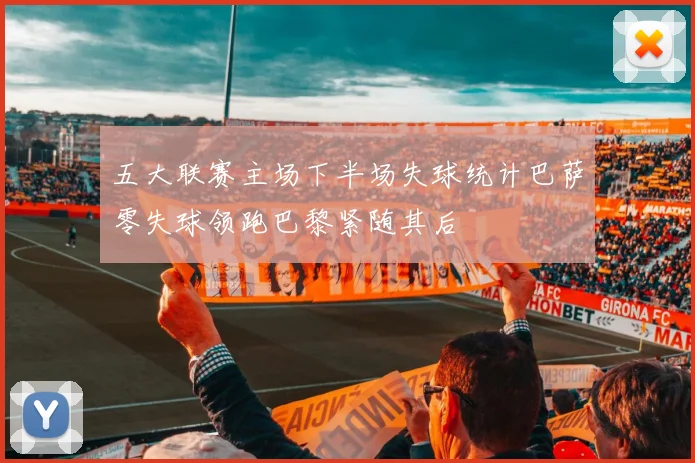 五大联赛主场下半场失球统计巴萨零失球领跑巴黎紧随其后