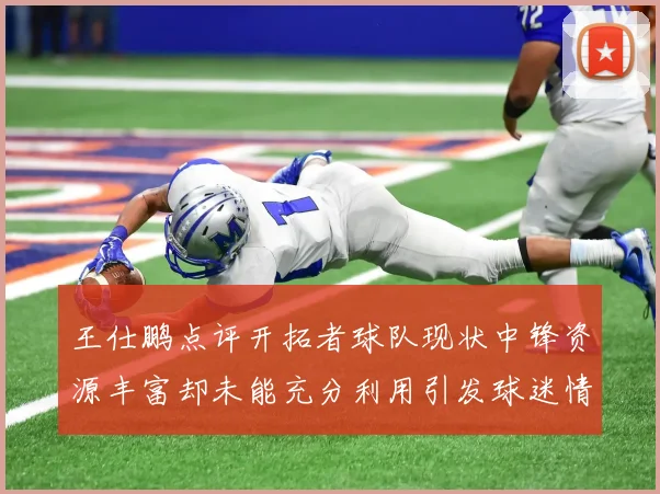 王仕鹏点评开拓者球队现状中锋资源丰富却未能充分利用引发球迷情感交织