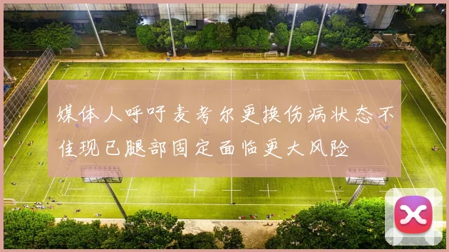 媒体人呼吁麦考尔更换伤病状态不佳现已腿部固定面临更大风险
