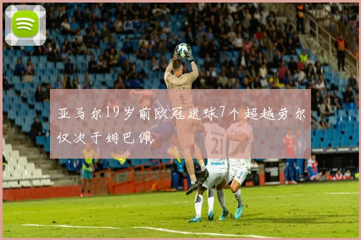 亚马尔19岁前欧冠进球7个超越劳尔仅次于姆巴佩
